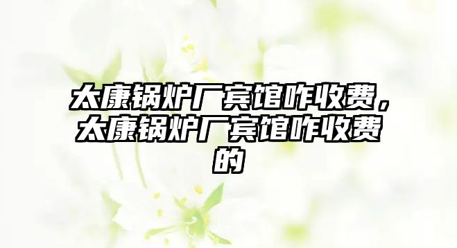 太康鍋爐廠賓館咋收費(fèi)，太康鍋爐廠賓館咋收費(fèi)的