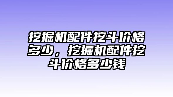 挖掘機配件挖斗價格多少，挖掘機配件挖斗價格多少錢