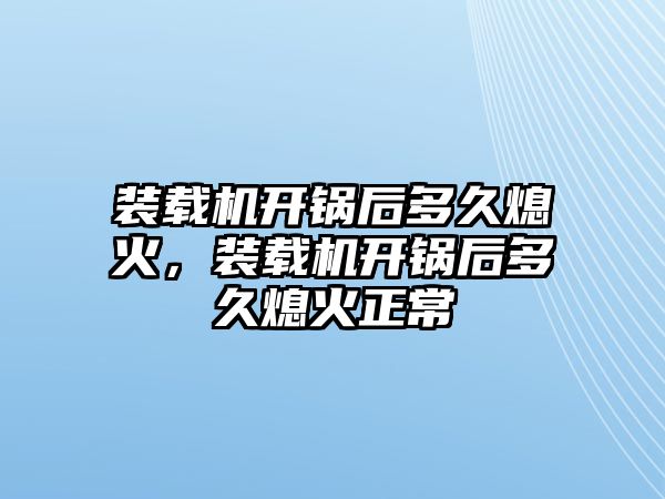 裝載機開鍋后多久熄火，裝載機開鍋后多久熄火正常