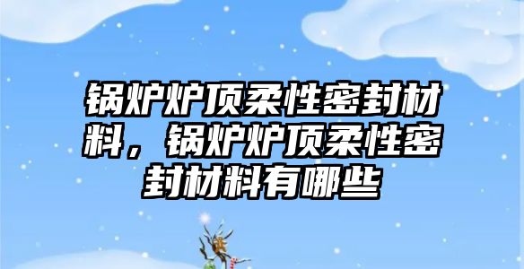 鍋爐爐頂柔性密封材料，鍋爐爐頂柔性密封材料有哪些