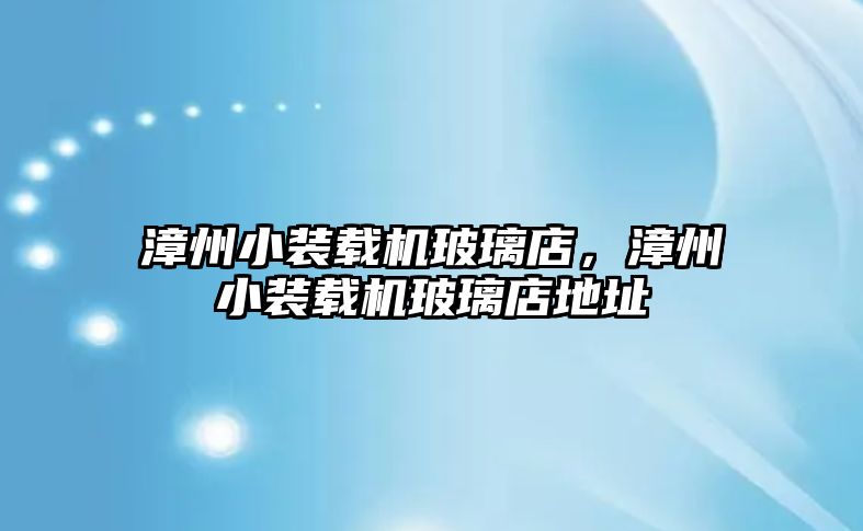 漳州小裝載機(jī)玻璃店，漳州小裝載機(jī)玻璃店地址