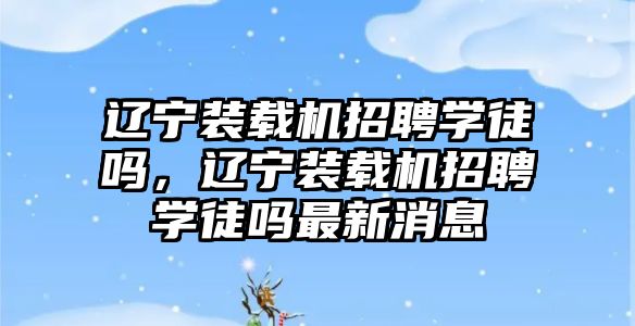 遼寧裝載機招聘學徒嗎，遼寧裝載機招聘學徒嗎最新消息