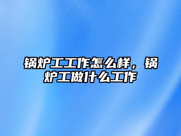 鍋爐工工作怎么樣，鍋爐工做什么工作
