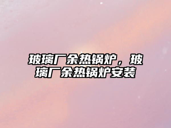 玻璃廠余熱鍋爐，玻璃廠余熱鍋爐安裝