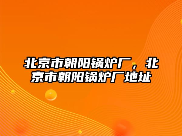 北京市朝陽(yáng)鍋爐廠，北京市朝陽(yáng)鍋爐廠地址