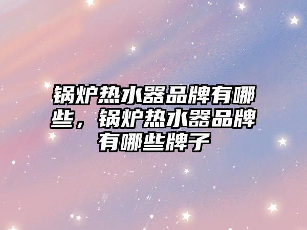 鍋爐熱水器品牌有哪些，鍋爐熱水器品牌有哪些牌子
