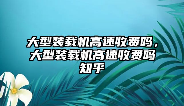 大型裝載機(jī)高速收費(fèi)嗎，大型裝載機(jī)高速收費(fèi)嗎知乎