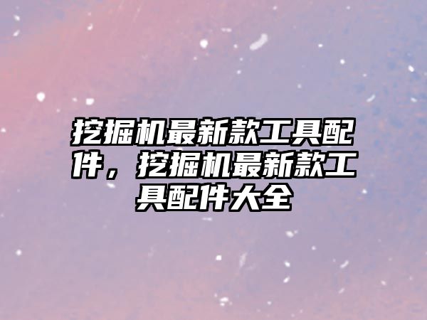 挖掘機(jī)最新款工具配件，挖掘機(jī)最新款工具配件大全