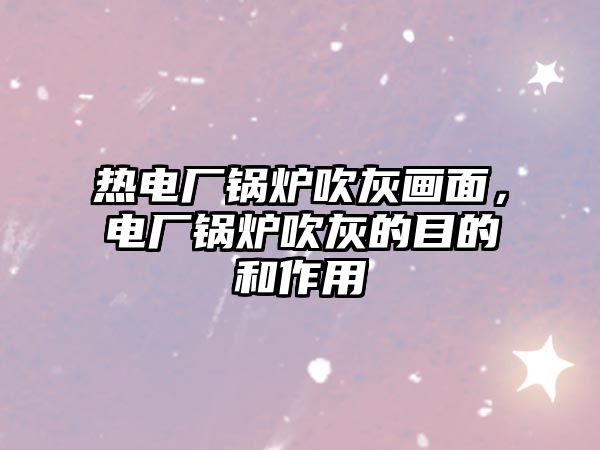熱電廠鍋爐吹灰畫面，電廠鍋爐吹灰的目的和作用