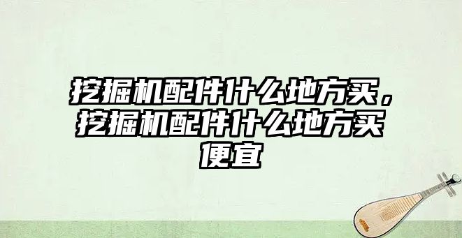 挖掘機配件什么地方買，挖掘機配件什么地方買便宜