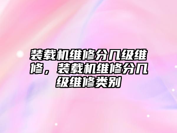 裝載機(jī)維修分幾級維修，裝載機(jī)維修分幾級維修類別