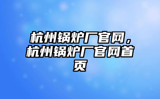 杭州鍋爐廠官網(wǎng)，杭州鍋爐廠官網(wǎng)首頁(yè)