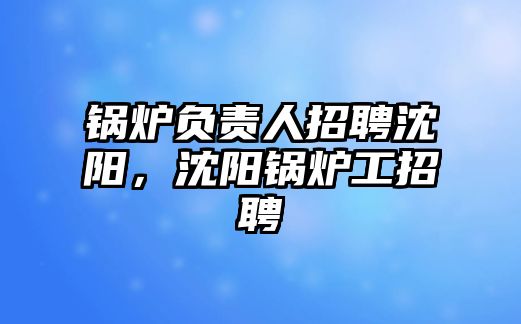 鍋爐負責人招聘沈陽，沈陽鍋爐工招聘