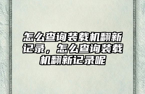 怎么查詢裝載機(jī)翻新記錄，怎么查詢裝載機(jī)翻新記錄呢