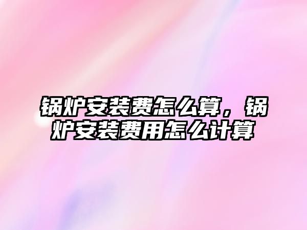 鍋爐安裝費怎么算，鍋爐安裝費用怎么計算