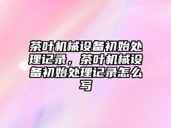 茶葉機(jī)械設(shè)備初始處理記錄，茶葉機(jī)械設(shè)備初始處理記錄怎么寫