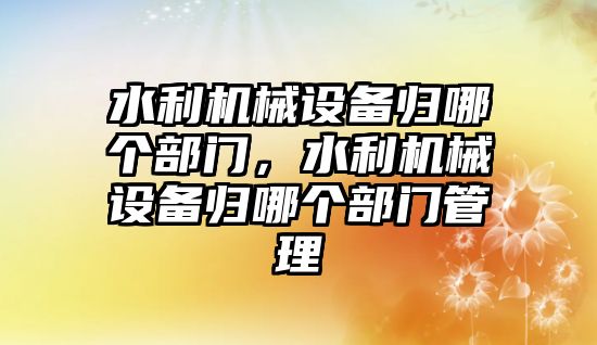 水利機械設備歸哪個部門，水利機械設備歸哪個部門管理