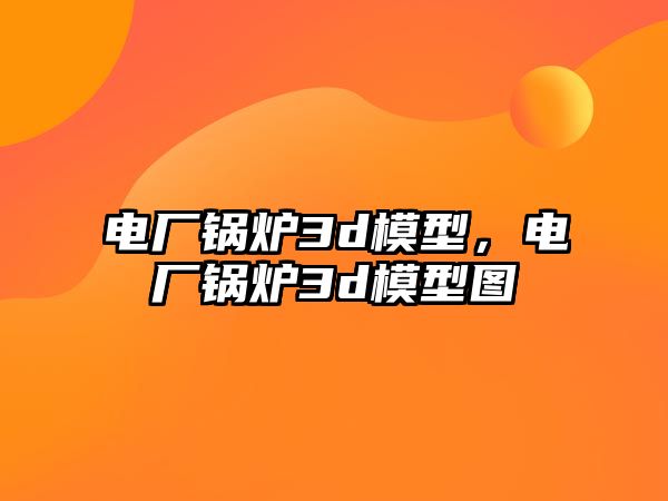 電廠鍋爐3d模型，電廠鍋爐3d模型圖