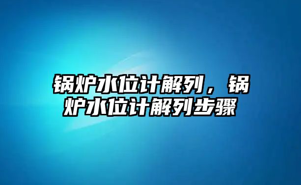 鍋爐水位計解列，鍋爐水位計解列步驟