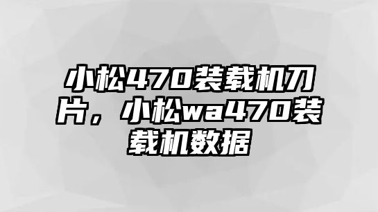 小松470裝載機刀片，小松wa470裝載機數(shù)據(jù)