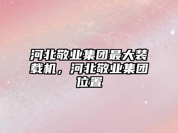 河北敬業(yè)集團最大裝載機，河北敬業(yè)集團位置