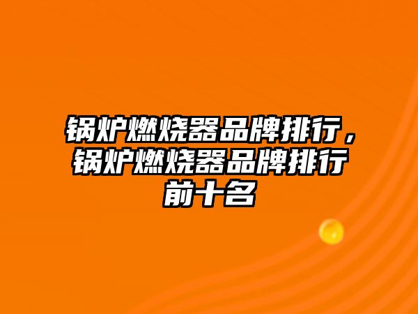 鍋爐燃燒器品牌排行，鍋爐燃燒器品牌排行前十名