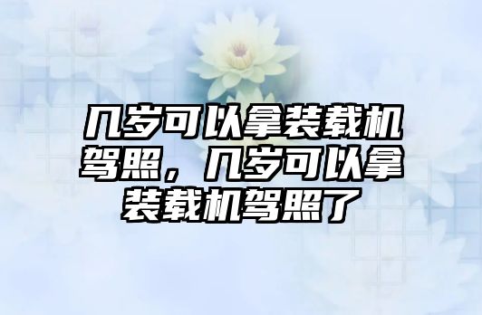 幾歲可以拿裝載機(jī)駕照，幾歲可以拿裝載機(jī)駕照了