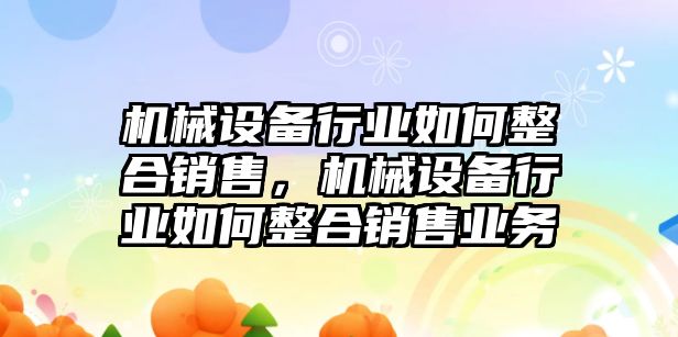 機械設備行業(yè)如何整合銷售，機械設備行業(yè)如何整合銷售業(yè)務