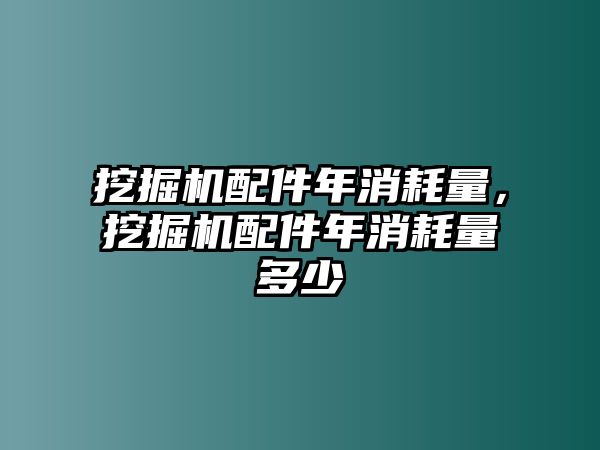 挖掘機(jī)配件年消耗量，挖掘機(jī)配件年消耗量多少