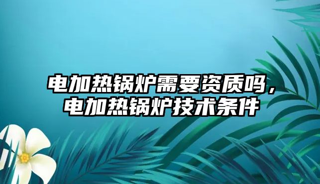 電加熱鍋爐需要資質(zhì)嗎，電加熱鍋爐技術條件