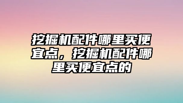 挖掘機配件哪里買便宜點，挖掘機配件哪里買便宜點的