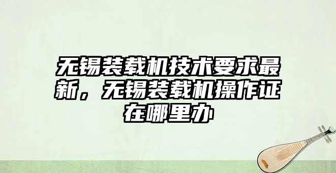 無錫裝載機(jī)技術(shù)要求最新，無錫裝載機(jī)操作證在哪里辦