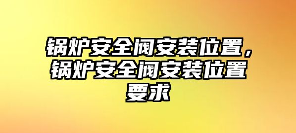 鍋爐安全閥安裝位置，鍋爐安全閥安裝位置要求