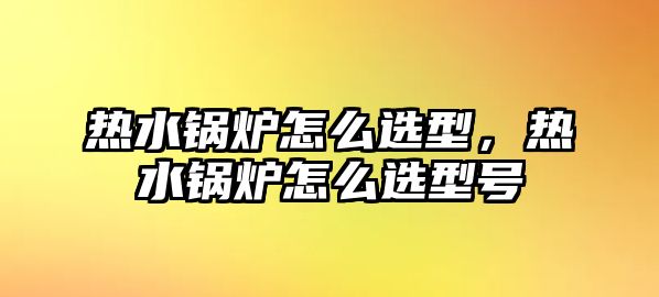 熱水鍋爐怎么選型，熱水鍋爐怎么選型號