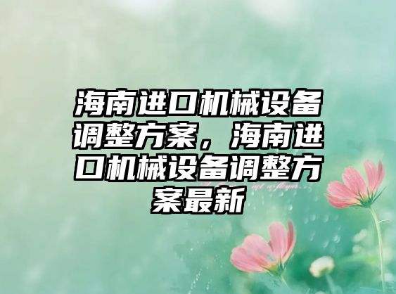 海南進(jìn)口機(jī)械設(shè)備調(diào)整方案，海南進(jìn)口機(jī)械設(shè)備調(diào)整方案最新