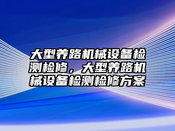 大型養(yǎng)路機(jī)械設(shè)備檢測(cè)檢修，大型養(yǎng)路機(jī)械設(shè)備檢測(cè)檢修方案