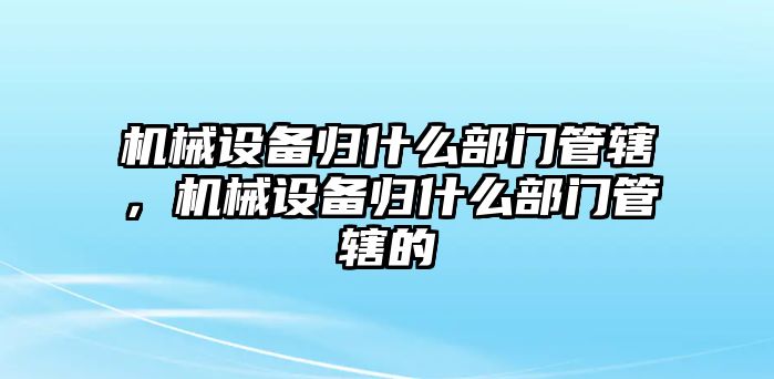 機(jī)械設(shè)備歸什么部門管轄，機(jī)械設(shè)備歸什么部門管轄的