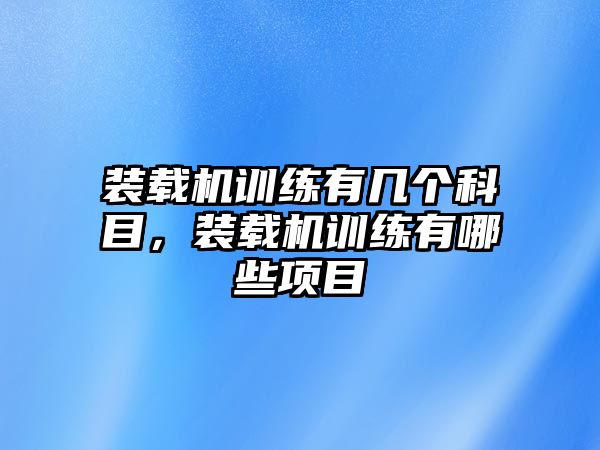 裝載機訓(xùn)練有幾個科目，裝載機訓(xùn)練有哪些項目