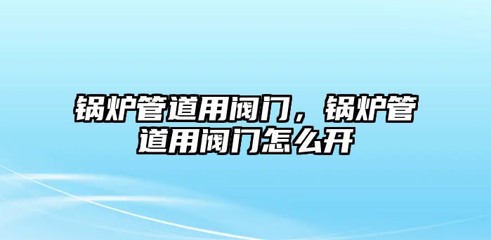 鍋爐管道用閥門，鍋爐管道用閥門怎么開