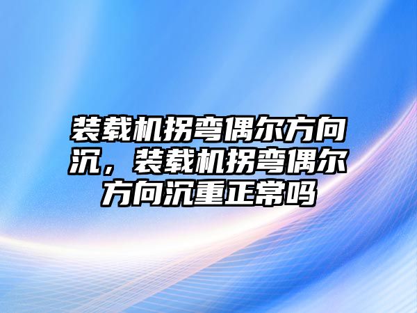 裝載機拐彎偶爾方向沉，裝載機拐彎偶爾方向沉重正常嗎