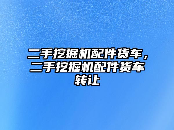 二手挖掘機配件貨車，二手挖掘機配件貨車轉讓