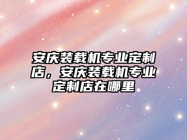 安慶裝載機(jī)專業(yè)定制店，安慶裝載機(jī)專業(yè)定制店在哪里