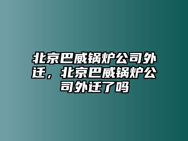 北京巴威鍋爐公司外遷，北京巴威鍋爐公司外遷了嗎