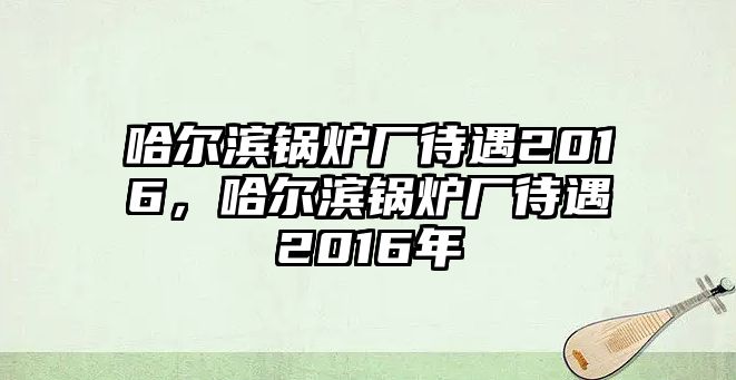 哈爾濱鍋爐廠待遇2016，哈爾濱鍋爐廠待遇2016年