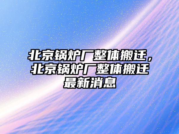 北京鍋爐廠整體搬遷，北京鍋爐廠整體搬遷最新消息