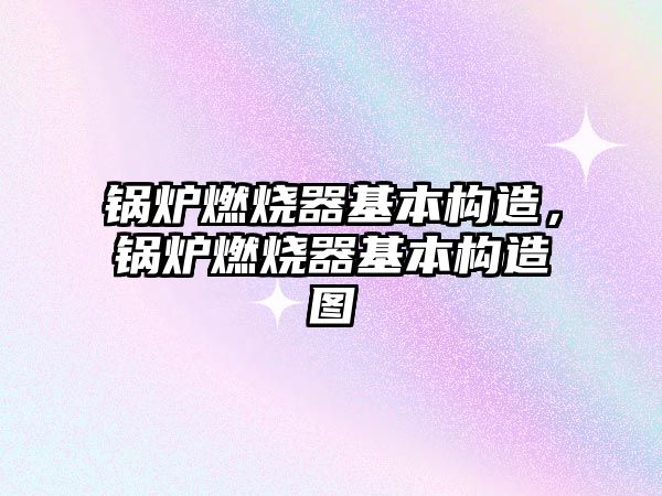 鍋爐燃燒器基本構造，鍋爐燃燒器基本構造圖