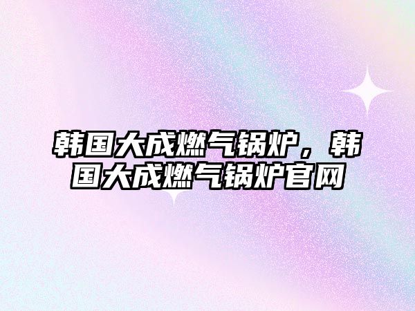 韓國大成燃?xì)忮仩t，韓國大成燃?xì)忮仩t官網(wǎng)