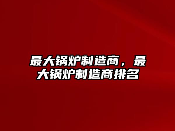 最大鍋爐制造商，最大鍋爐制造商排名