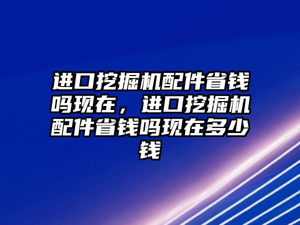 進(jìn)口挖掘機(jī)配件省錢嗎現(xiàn)在，進(jìn)口挖掘機(jī)配件省錢嗎現(xiàn)在多少錢