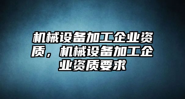 機械設(shè)備加工企業(yè)資質(zhì)，機械設(shè)備加工企業(yè)資質(zhì)要求